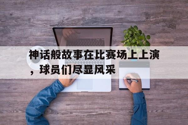 神话般故事在比赛场上上演，球员们尽显风采的简单介绍