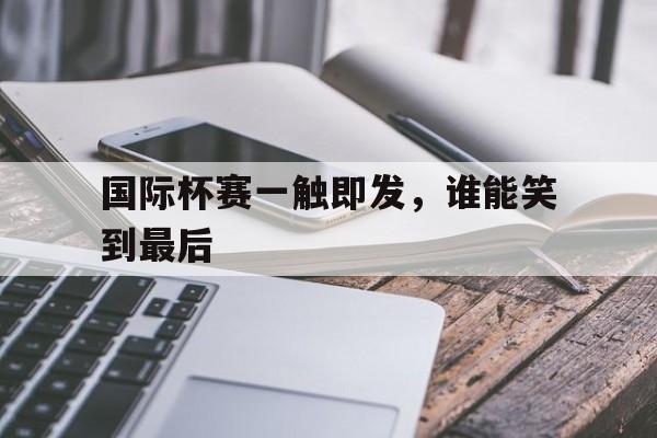 国际杯赛一触即发，谁能笑到最后的简单介绍