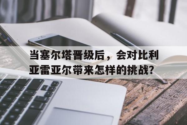包含当塞尔塔晋级后，会对比利亚雷亚尔带来怎样的挑战？的词条