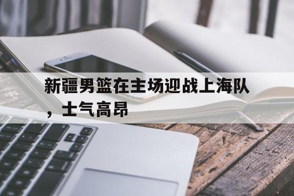 包含新疆男篮在主场迎战上海队，士气高昂的词条