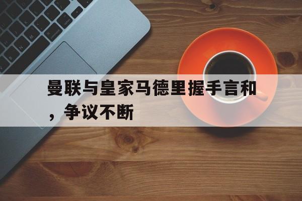 曼联与皇家马德里握手言和，争议不断的简单介绍