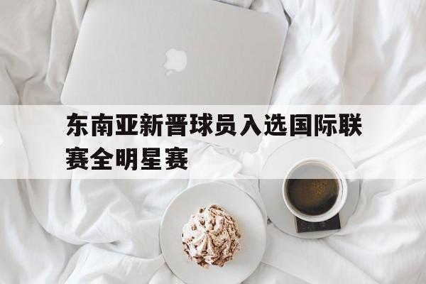 东南亚新晋球员入选国际联赛全明星赛的简单介绍