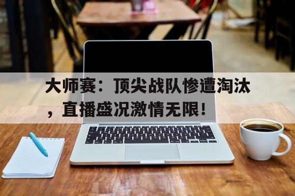 大师赛：顶尖战队惨遭淘汰，直播盛况激情无限！大师赛 冠军