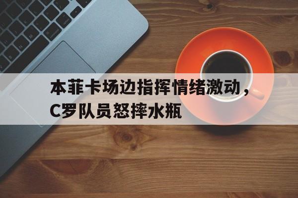 本菲卡场边指挥情绪激动，C罗队员怒摔水瓶