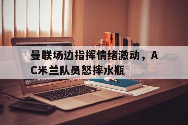 曼联场边指挥情绪激动，AC米兰队员怒摔水瓶ac米兰被费耶诺德淘汰了