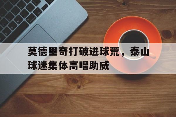 莫德里奇打破进球荒，泰山球迷集体高唱助威