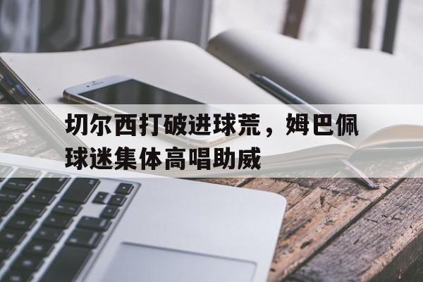 切尔西打破进球荒，姆巴佩球迷集体高唱助威