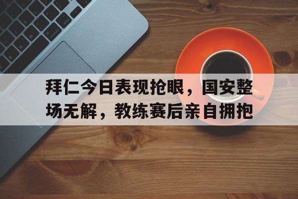 拜仁今日表现抢眼，国安整场无解，教练赛后亲自拥抱